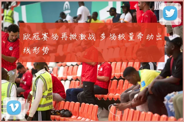 欧冠赛场再掀激战 多场较量牵动出线形势