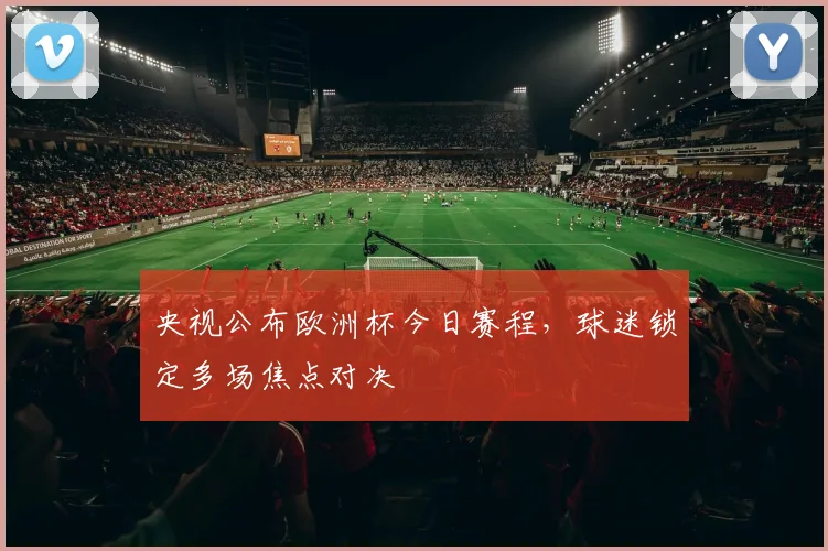 央视公布欧洲杯今日赛程,球迷锁定多场焦点对决