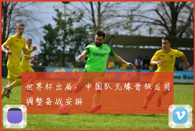 世界杯出局，中国队无缘晋级后将调整备战安排