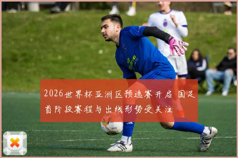 2026世界杯亚洲区预选赛开启 国足首阶段赛程与出线形势受关注