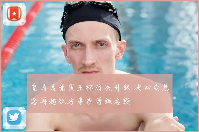 皇马马竞国王杯对决升级 次回合悬念再起双方争夺晋级名额