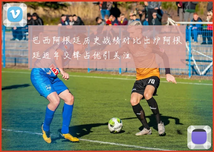 巴西阿根廷历史战绩对比出炉阿根廷近年交锋占优引关注
