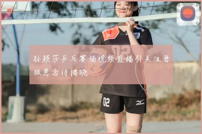 孙颖莎乒乓赛场视频直播引关注晋级悬念待揭晓