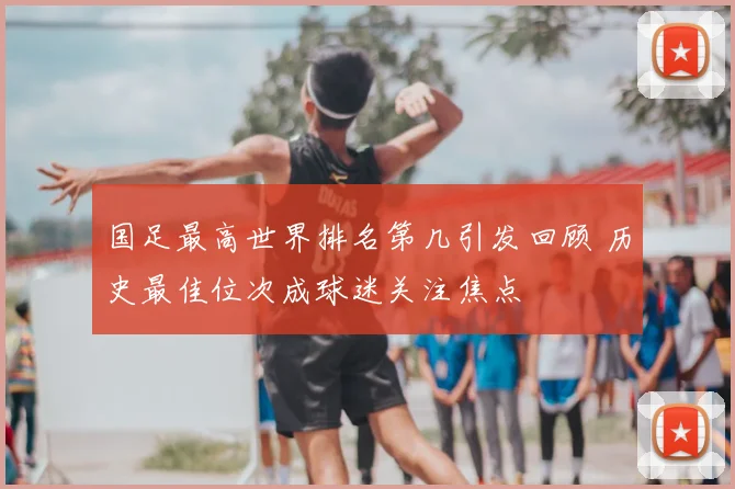 国足最高世界排名第几引发回顾 历史最佳位次成球迷关注焦点