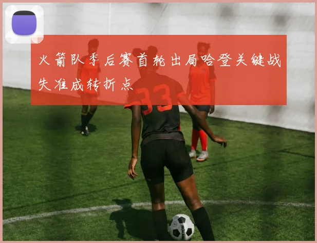 火箭队季后赛首轮出局哈登关键战失准成转折点