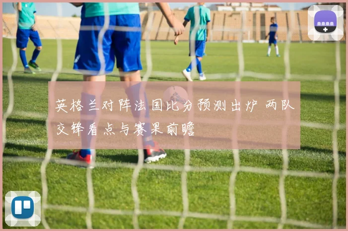 英格兰对阵法国比分预测出炉 两队交锋看点与赛果前瞻