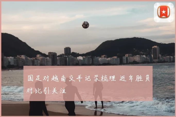国足对越南交手记录梳理 近年胜负对比引关注