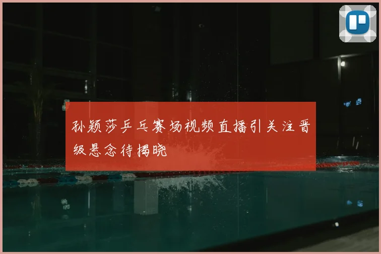 孙颖莎乒乓赛场视频直播引关注晋级悬念待揭晓