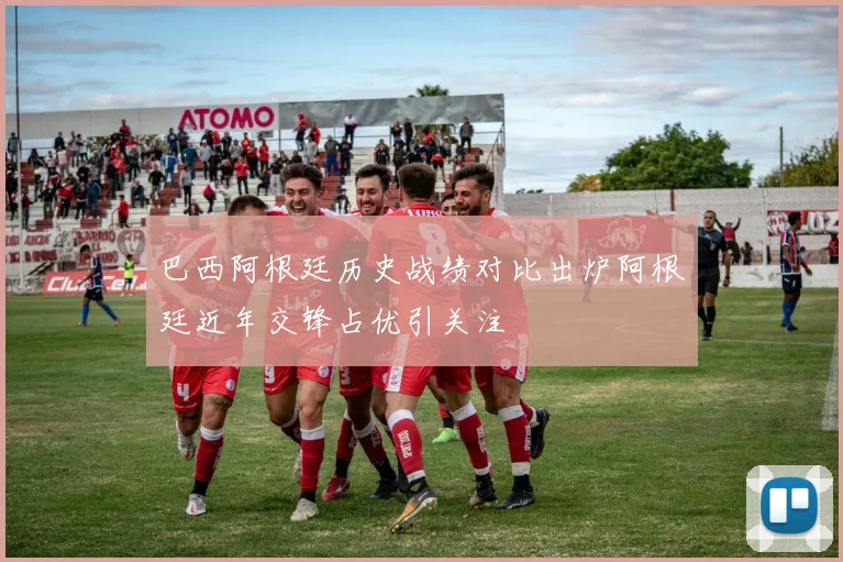 巴西阿根廷历史战绩对比出炉阿根廷近年交锋占优引关注