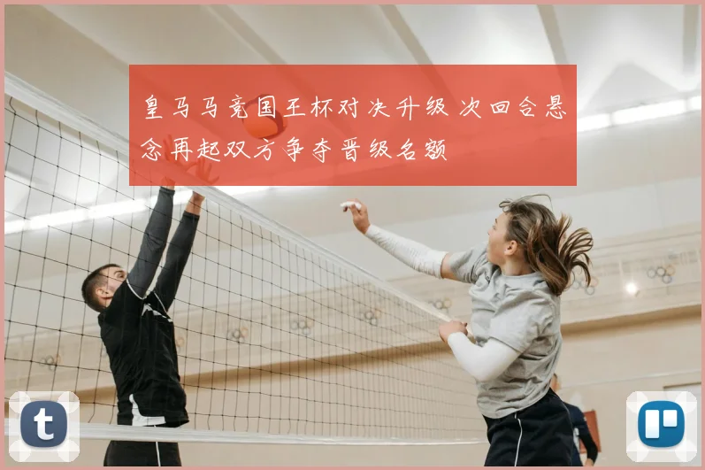 皇马马竞国王杯对决升级 次回合悬念再起双方争夺晋级名额
