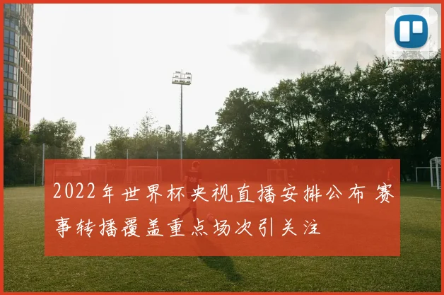 2022年世界杯央视直播安排公布 赛事转播覆盖重点场次引关注