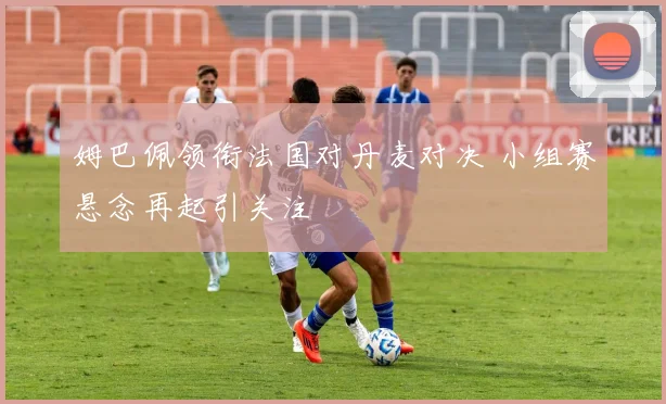 姆巴佩领衔法国对丹麦对决 小组赛悬念再起引关注