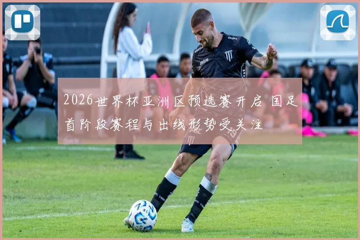 2026世界杯亚洲区预选赛开启 国足首阶段赛程与出线形势受关注