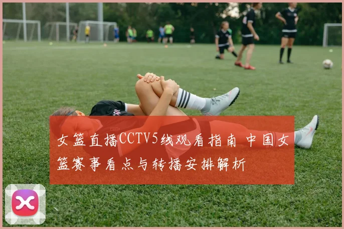 女篮直播CCTV5线观看指南 中国女篮赛事看点与转播安排解析